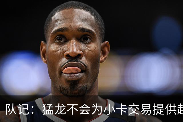 队记：猛龙不会为小卡交易提供超1个首轮 快船&小卡意愿尚不明朗